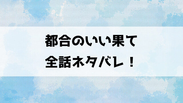 都合のいい果てネタバレ！5話以降の内容や最終回の結末についてもご紹介！